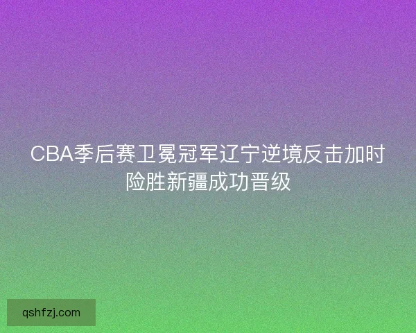 CBA季后赛卫冕冠军辽宁逆境反击加时险胜新疆成功晋级 CBA季后赛卫冕冠军辽宁逆境反击加时险胜新疆成功晋级