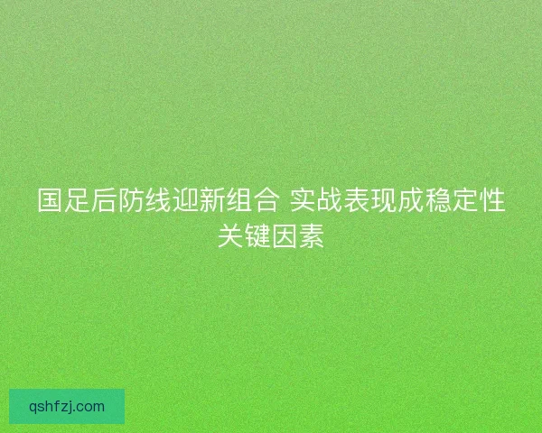 国足后防线迎新组合 实战表现成稳定性关键因素 国足后防线迎新组合 实战表现成稳定性关键因素