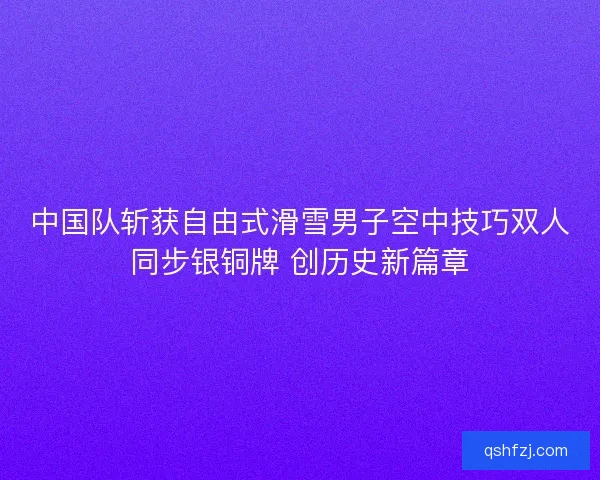 中国队斩获自由式滑雪男子空中技巧双人同步银铜牌 创历史新篇章