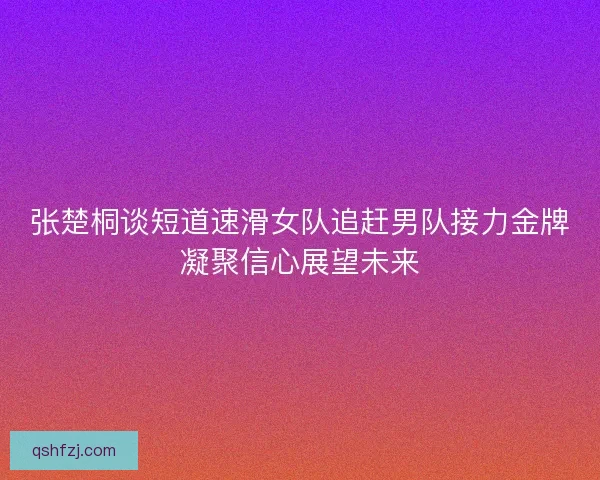 张楚桐谈短道速滑女队追赶男队接力金牌凝聚信心展望未来