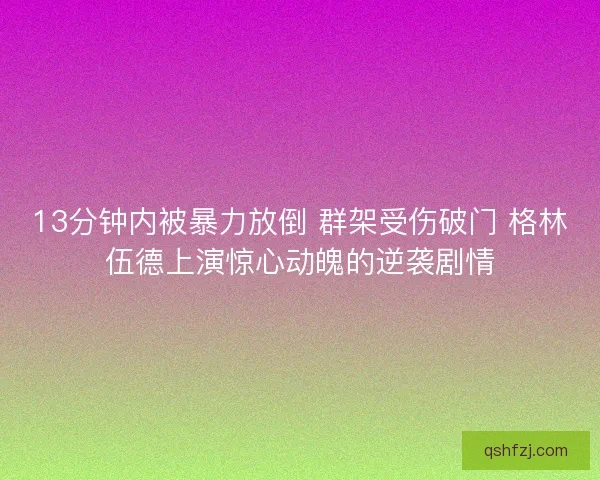 13分钟内被暴力放倒 群架受伤破门 格林伍德上演惊心动魄的逆袭剧情 13分钟内被暴力放倒 群架受伤破门 格林伍德上演惊心动魄的逆袭剧情