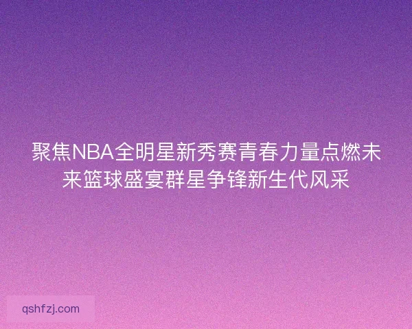 聚焦NBA全明星新秀赛青春力量点燃未来篮球盛宴群星争锋新生代风采 聚焦NBA全明星新秀赛青春力量点燃未来篮球盛宴群星争锋新生代风采