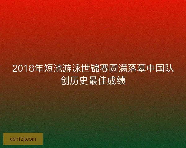 2018年短池游泳世锦赛圆满落幕中国队创历史最佳成绩 2018年短池游泳世锦赛圆满落幕中国队创历史最佳成绩