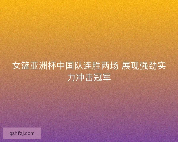 女篮亚洲杯中国队连胜两场 展现强劲实力冲击冠军