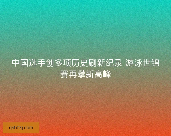 中国选手创多项历史刷新纪录 游泳世锦赛再攀新高峰 中国选手创多项历史刷新纪录 游泳世锦赛再攀新高峰